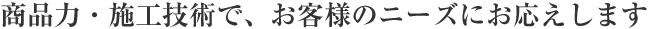 商品力・施工技術で、お客様のニーズにお応えします